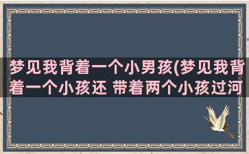 梦见我背着一个小男孩(梦见我背着一个小孩还 带着两个小孩过河)